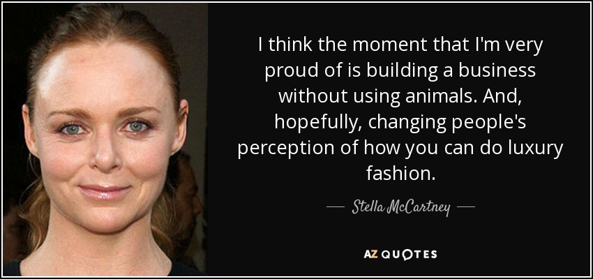 I think the moment that I'm very proud of is building a business without using animals. And, hopefully, changing people's perception of how you can do luxury fashion. - Stella McCartney