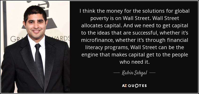 I think the money for the solutions for global poverty is on Wall Street. Wall Street allocates capital. And we need to get capital to the ideas that are successful, whether it's microfinance, whether it's through financial literacy programs, Wall Street can be the engine that makes capital get to the people who need it. - Kabir Sehgal