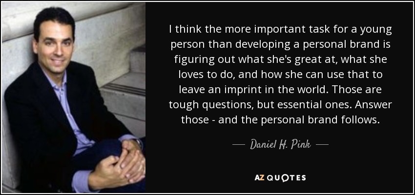 I think the more important task for a young person than developing a personal brand is figuring out what she's great at, what she loves to do, and how she can use that to leave an imprint in the world. Those are tough questions, but essential ones. Answer those - and the personal brand follows. - Daniel H. Pink