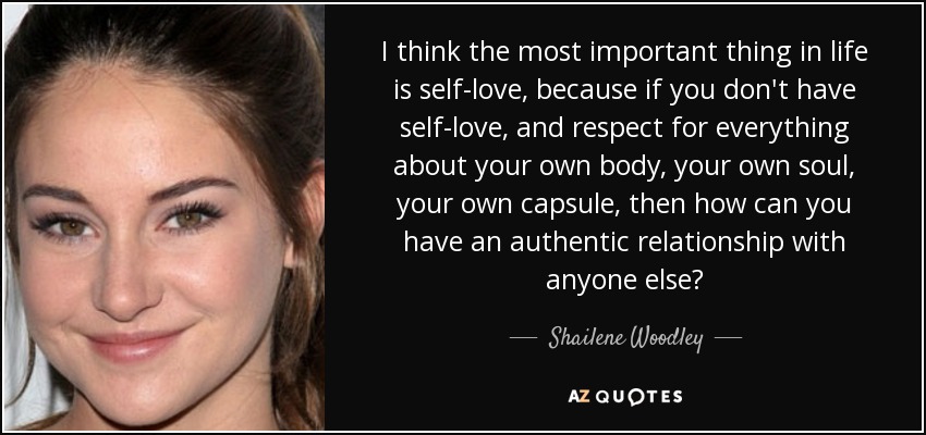 I think the most important thing in life is self-love, because if you don't have self-love, and respect for everything about your own body, your own soul, your own capsule, then how can you have an authentic relationship with anyone else? - Shailene Woodley