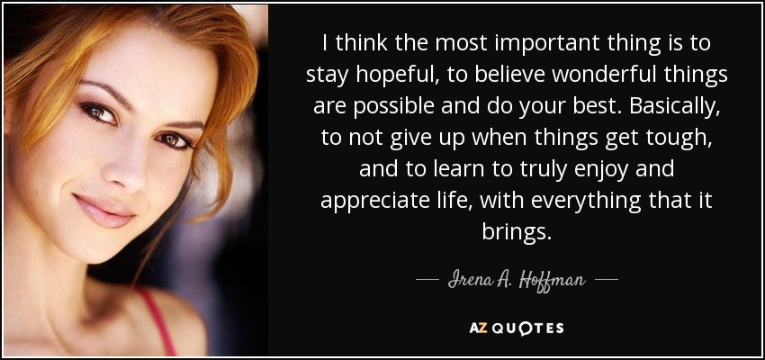 I think the most important thing is to stay hopeful, to believe wonderful things are possible and do your best. Basically, to not give up when things get tough, and to learn to truly enjoy and appreciate life, with everything that it brings. - Irena A. Hoffman