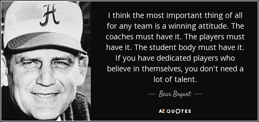 I think the most important thing of all for any team is a winning attitude. The coaches must have it. The players must have it. The student body must have it. If you have dedicated players who believe in themselves, you don't need a lot of talent. - Bear Bryant