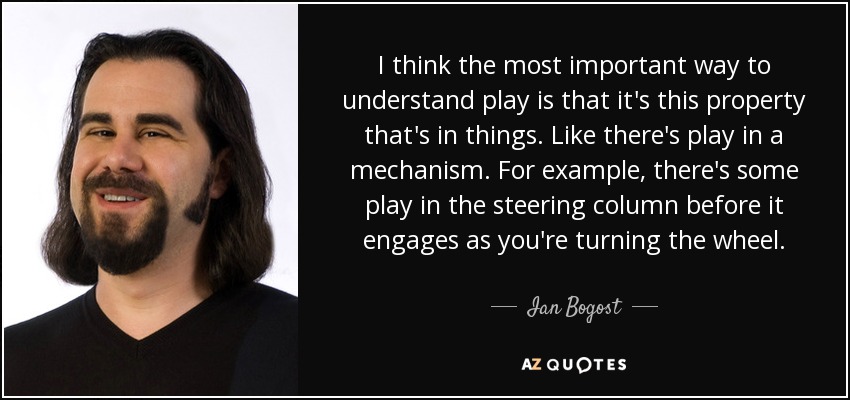 I think the most important way to understand play is that it's this property that's in things. Like there's play in a mechanism. For example, there's some play in the steering column before it engages as you're turning the wheel. - Ian Bogost