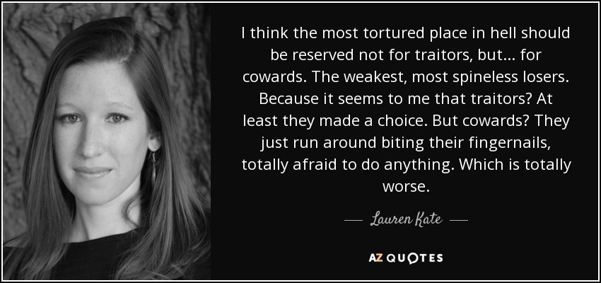 I think the most tortured place in hell should be reserved not for traitors, but... for cowards. The weakest, most spineless losers. Because it seems to me that traitors? At least they made a choice. But cowards? They just run around biting their fingernails, totally afraid to do anything. Which is totally worse. - Lauren Kate