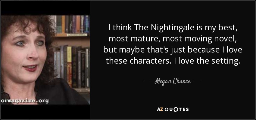 I think The Nightingale is my best, most mature, most moving novel, but maybe that's just because I love these characters. I love the setting. - Megan Chance