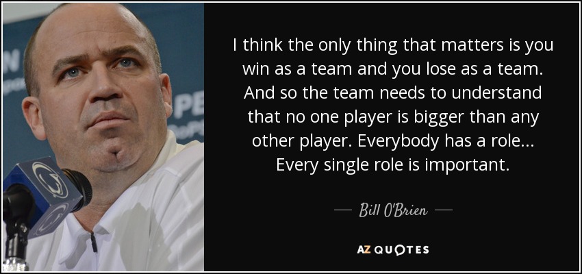I think the only thing that matters is you win as a team and you lose as a team. And so the team needs to understand that no one player is bigger than any other player. Everybody has a role... Every single role is important. - Bill O'Brien