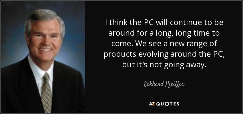 I think the PC will continue to be around for a long, long time to come. We see a new range of products evolving around the PC, but it's not going away. - Eckhard Pfeiffer