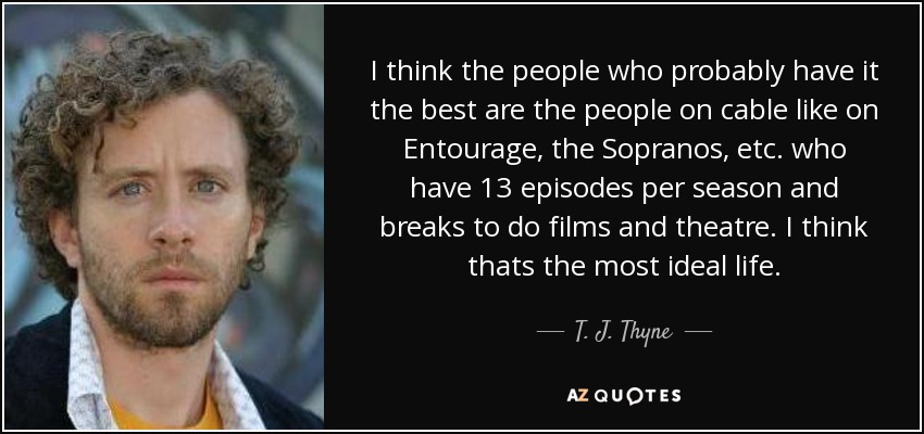 I think the people who probably have it the best are the people on cable like on Entourage, the Sopranos, etc. who have 13 episodes per season and breaks to do films and theatre. I think thats the most ideal life. - T. J. Thyne