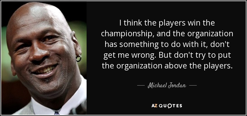 I think the players win the championship, and the organization has something to do with it, don't get me wrong. But don't try to put the organization above the players. - Michael Jordan