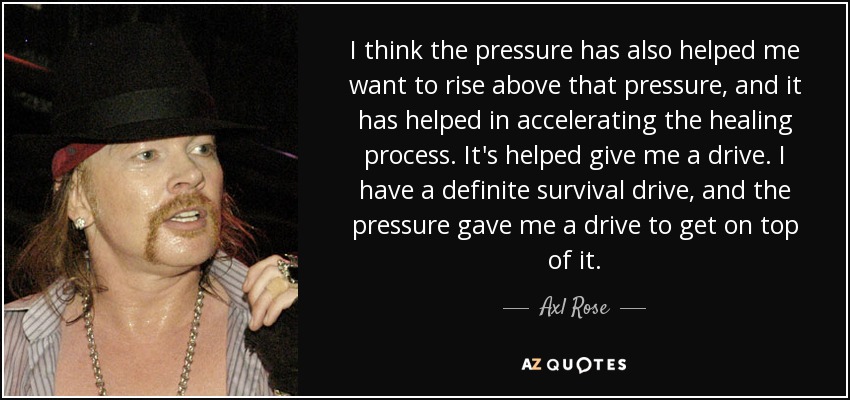 I think the pressure has also helped me want to rise above that pressure, and it has helped in accelerating the healing process. It's helped give me a drive. I have a definite survival drive, and the pressure gave me a drive to get on top of it. - Axl Rose