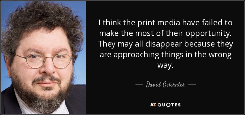 I think the print media have failed to make the most of their opportunity. They may all disappear because they are approaching things in the wrong way. - David Gelernter