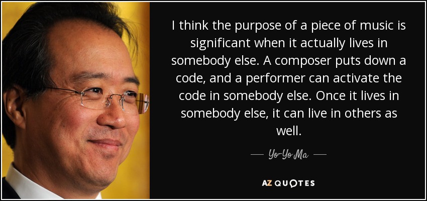 I think the purpose of a piece of music is significant when it actually lives in somebody else. A composer puts down a code, and a performer can activate the code in somebody else. Once it lives in somebody else, it can live in others as well. - Yo-Yo Ma