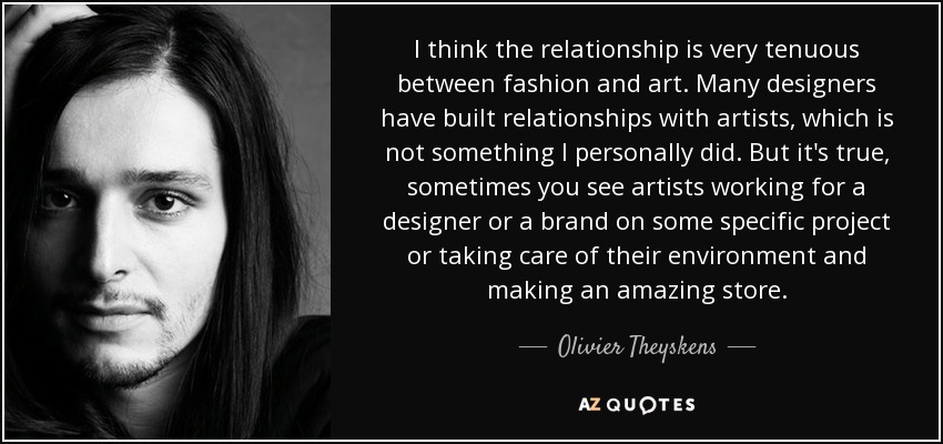 I think the relationship is very tenuous between fashion and art. Many designers have built relationships with artists, which is not something I personally did. But it's true, sometimes you see artists working for a designer or a brand on some specific project or taking care of their environment and making an amazing store. - Olivier Theyskens