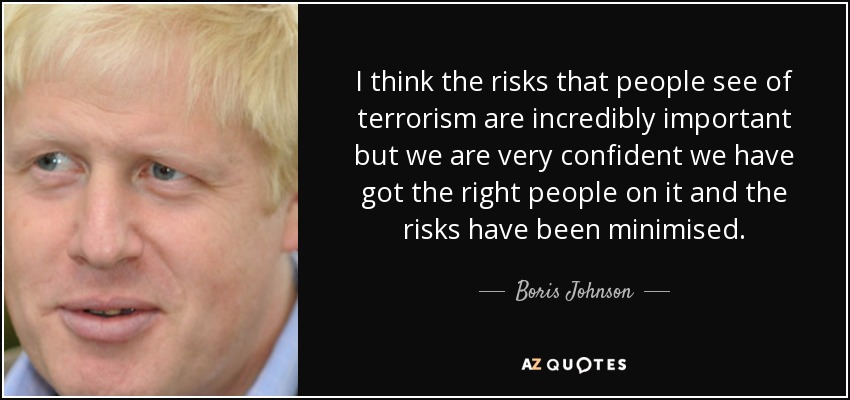 I think the risks that people see of terrorism are incredibly important but we are very confident we have got the right people on it and the risks have been minimised. - Boris Johnson