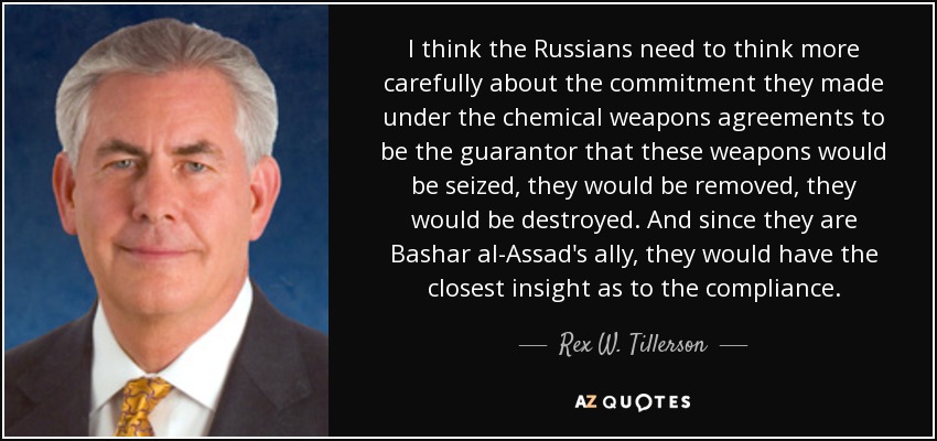 I think the Russians need to think more carefully about the commitment they made under the chemical weapons agreements to be the guarantor that these weapons would be seized, they would be removed, they would be destroyed. And since they are Bashar al-Assad's ally, they would have the closest insight as to the compliance. - Rex W. Tillerson