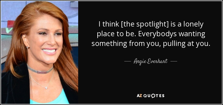 I think [the spotlight] is a lonely place to be. Everybodys wanting something from you, pulling at you. - Angie Everhart