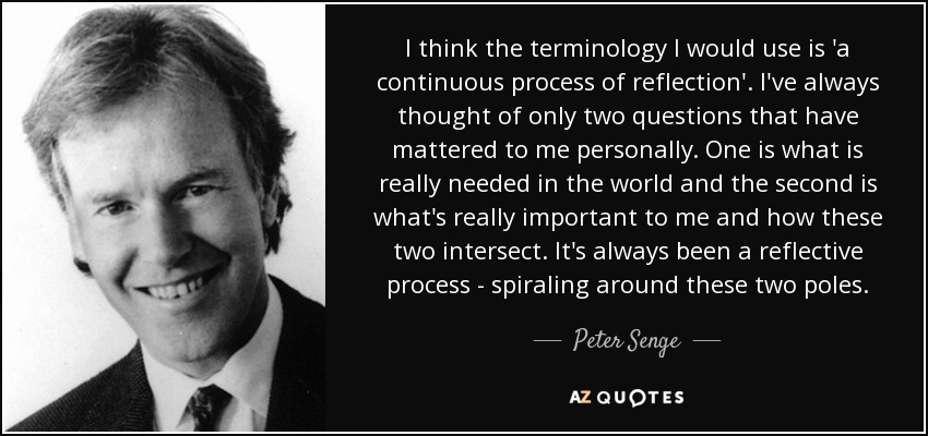 I think the terminology I would use is 'a continuous process of reflection'. I've always thought of only two questions that have mattered to me personally. One is what is really needed in the world and the second is what's really important to me and how these two intersect. It's always been a reflective process - spiraling around these two poles. - Peter Senge