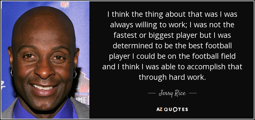 I think the thing about that was I was always willing to work; I was not the fastest or biggest player but I was determined to be the best football player I could be on the football field and I think I was able to accomplish that through hard work. - Jerry Rice