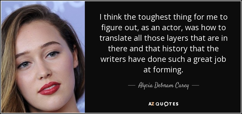 I think the toughest thing for me to figure out, as an actor, was how to translate all those layers that are in there and that history that the writers have done such a great job at forming. - Alycia Debnam Carey