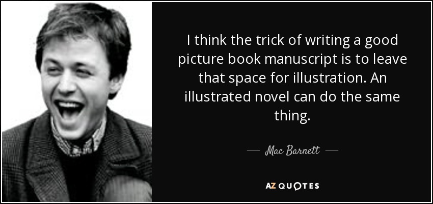 I think the trick of writing a good picture book manuscript is to leave that space for illustration. An illustrated novel can do the same thing. - Mac Barnett