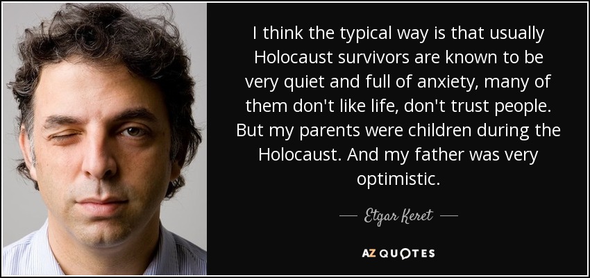 I think the typical way is that usually Holocaust survivors are known to be very quiet and full of anxiety, many of them don't like life, don't trust people. But my parents were children during the Holocaust. And my father was very optimistic. - Etgar Keret