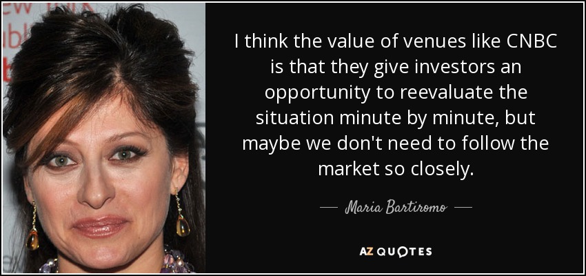 I think the value of venues like CNBC is that they give investors an opportunity to reevaluate the situation minute by minute, but maybe we don't need to follow the market so closely. - Maria Bartiromo