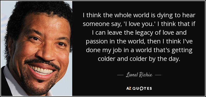 I think the whole world is dying to hear someone say, 'I love you.' I think that if I can leave the legacy of love and passion in the world, then I think I've done my job in a world that's getting colder and colder by the day. - Lionel Richie