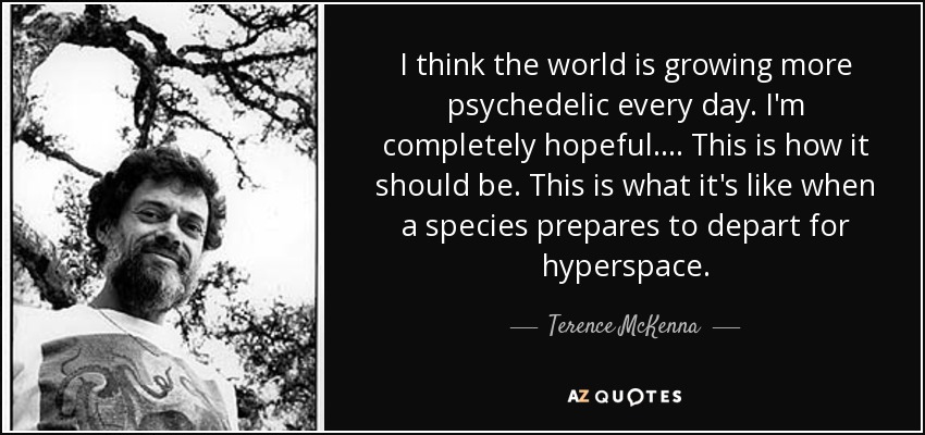 I think the world is growing more psychedelic every day. I'm completely hopeful. . . . This is how it should be. This is what it's like when a species prepares to depart for hyperspace. - Terence McKenna