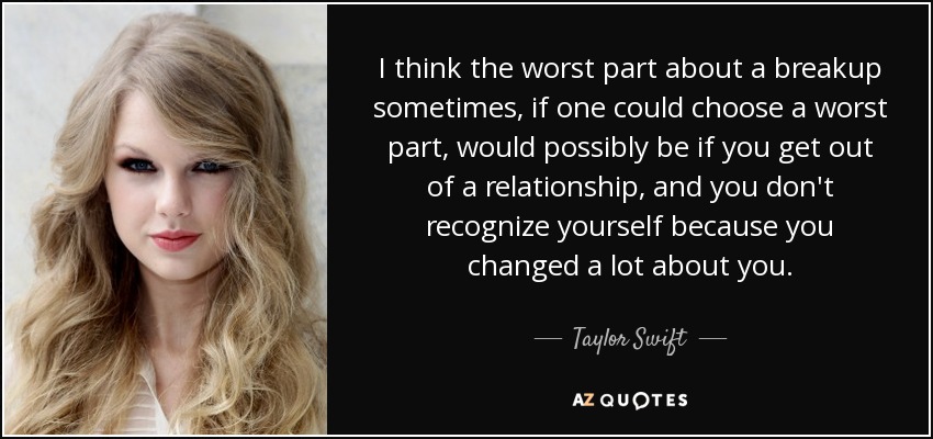I think the worst part about a breakup sometimes, if one could choose a worst part, would possibly be if you get out of a relationship, and you don't recognize yourself because you changed a lot about you. - Taylor Swift