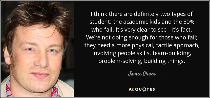 I think there are definitely two types of student: the academic kids and the 50% who fail. It's very clear to see - it's fact. We're not doing enough for those who fail; they need a more physical, tactile approach, involving people skills, team-building, problem-solving, building things. - Jamie Oliver