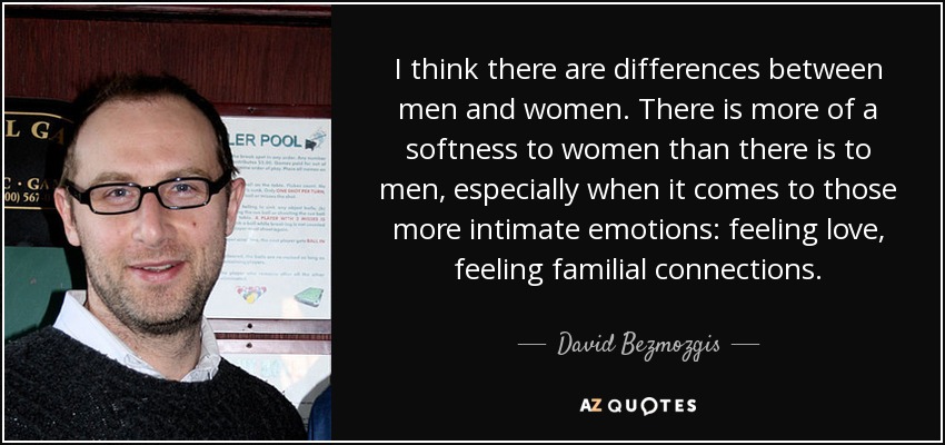 I think there are differences between men and women. There is more of a softness to women than there is to men, especially when it comes to those more intimate emotions: feeling love, feeling familial connections. - David Bezmozgis