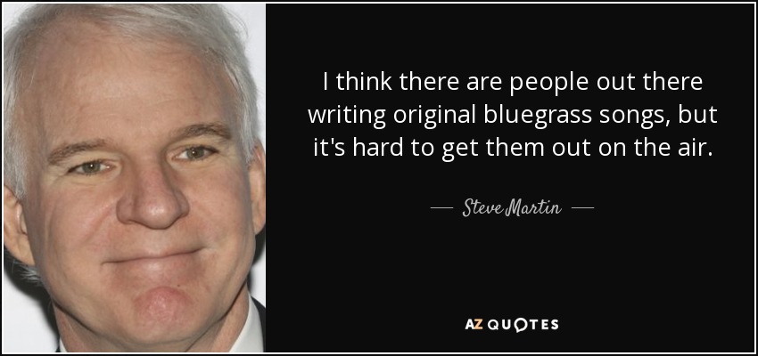 I think there are people out there writing original bluegrass songs, but it's hard to get them out on the air. - Steve Martin