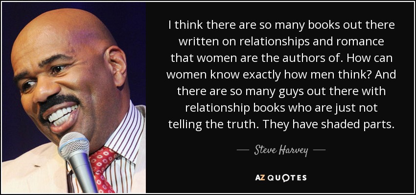I think there are so many books out there written on relationships and romance that women are the authors of. How can women know exactly how men think? And there are so many guys out there with relationship books who are just not telling the truth. They have shaded parts. - Steve Harvey