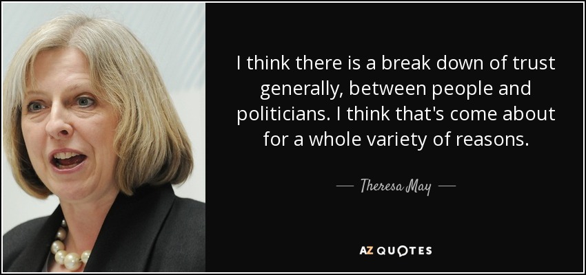 I think there is a break down of trust generally, between people and politicians. I think that's come about for a whole variety of reasons. - Theresa May