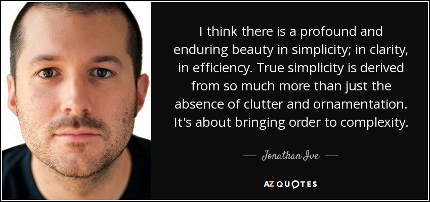 I think there is a profound and enduring beauty in simplicity; in clarity, in efficiency. True simplicity is derived from so much more than just the absence of clutter and ornamentation. It's about bringing order to complexity. - Jonathan Ive