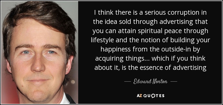 I think there is a serious corruption in the idea sold through advertising that you can attain spiritual peace through lifestyle and the notion of building your happiness from the outside-in by acquiring things . . . which if you think about it, is the essence of advertising - Edward Norton