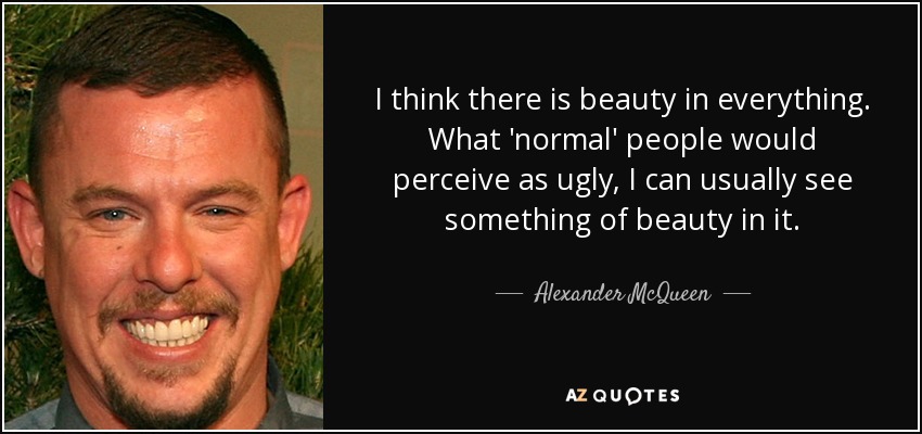 I think there is beauty in everything. What 'normal' people would perceive as ugly, I can usually see something of beauty in it. - Alexander McQueen