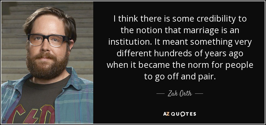I think there is some credibility to the notion that marriage is an institution. It meant something very different hundreds of years ago when it became the norm for people to go off and pair. - Zak Orth