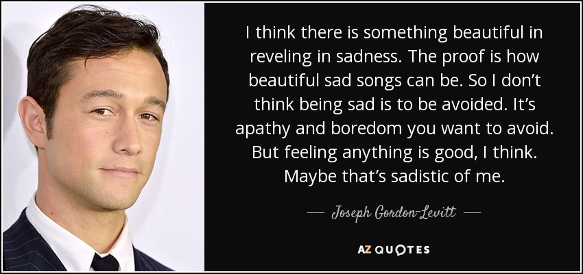 I think there is something beautiful in reveling in sadness. The proof is how beautiful sad songs can be. So I don’t think being sad is to be avoided. It’s apathy and boredom you want to avoid. But feeling anything is good, I think. Maybe that’s sadistic of me. - Joseph Gordon-Levitt