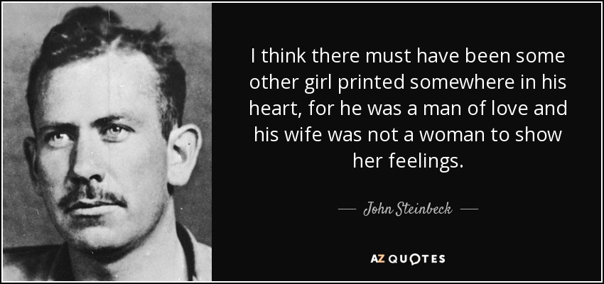 I think there must have been some other girl printed somewhere in his heart, for he was a man of love and his wife was not a woman to show her feelings. - John Steinbeck