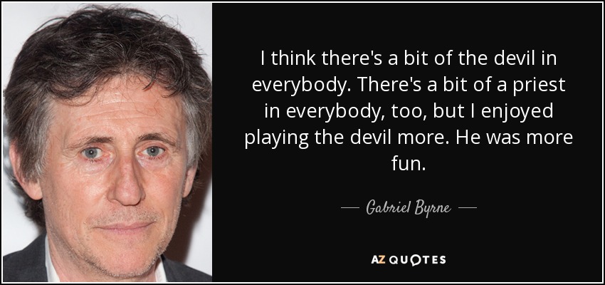 I think there's a bit of the devil in everybody. There's a bit of a priest in everybody, too, but I enjoyed playing the devil more. He was more fun. - Gabriel Byrne