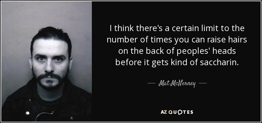 I think there's a certain limit to the number of times you can raise hairs on the back of peoples' heads before it gets kind of saccharin. - Mat McNerney