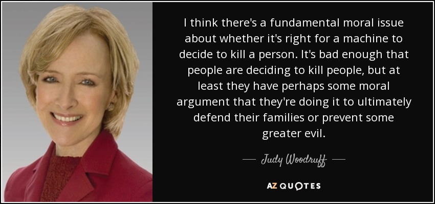 I think there's a fundamental moral issue about whether it's right for a machine to decide to kill a person. It's bad enough that people are deciding to kill people, but at least they have perhaps some moral argument that they're doing it to ultimately defend their families or prevent some greater evil. - Judy Woodruff