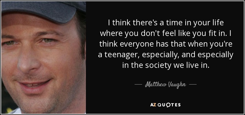 I think there's a time in your life where you don't feel like you fit in. I think everyone has that when you're a teenager, especially, and especially in the society we live in. - Matthew Vaughn
