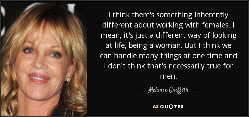I think there's something inherently different about working with females. I mean, it's just a different way of looking at life, being a woman. But I think we can handle many things at one time and I don't think that's necessarily true for men. - Melanie Griffith