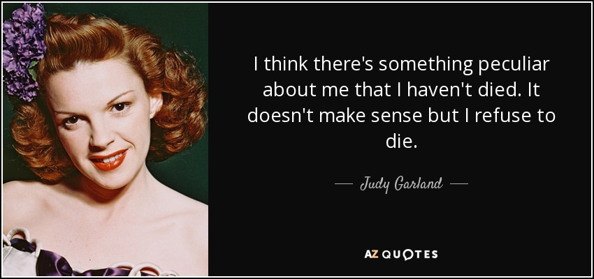 I think there's something peculiar about me that I haven't died. It doesn't make sense but I refuse to die. - Judy Garland