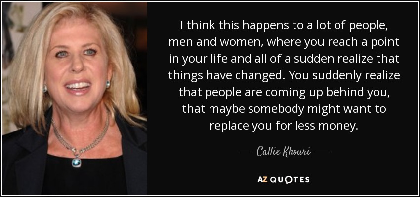 I think this happens to a lot of people, men and women, where you reach a point in your life and all of a sudden realize that things have changed. You suddenly realize that people are coming up behind you, that maybe somebody might want to replace you for less money. - Callie Khouri