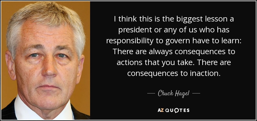 I think this is the biggest lesson a president or any of us who has responsibility to govern have to learn: There are always consequences to actions that you take. There are consequences to inaction. - Chuck Hagel
