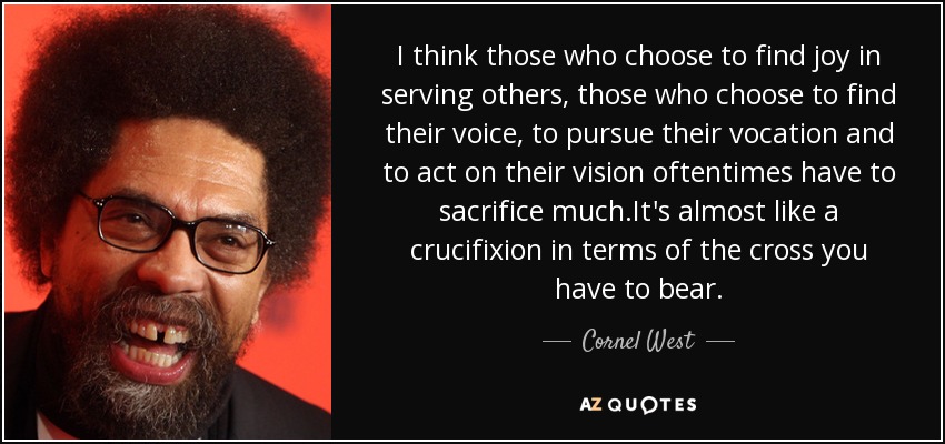 I think those who choose to find joy in serving others, those who choose to find their voice, to pursue their vocation and to act on their vision oftentimes have to sacrifice much.It's almost like a crucifixion in terms of the cross you have to bear. - Cornel West