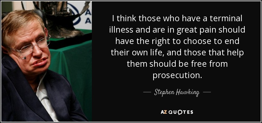 I think those who have a terminal illness and are in great pain should have the right to choose to end their own life, and those that help them should be free from prosecution. - Stephen Hawking